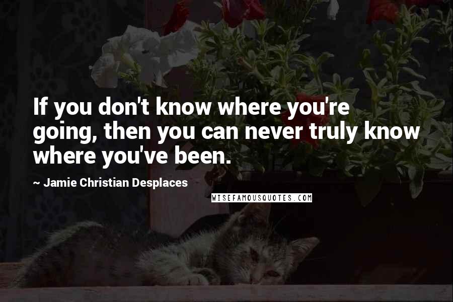 Jamie Christian Desplaces Quotes: If you don't know where you're going, then you can never truly know where you've been.