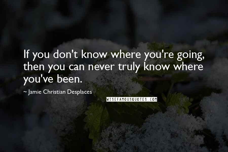 Jamie Christian Desplaces Quotes: If you don't know where you're going, then you can never truly know where you've been.