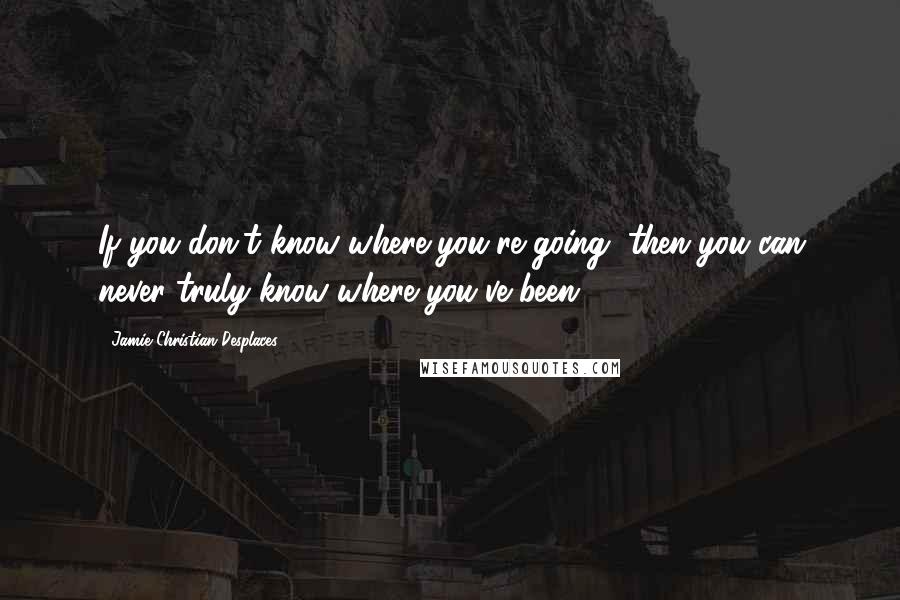 Jamie Christian Desplaces Quotes: If you don't know where you're going, then you can never truly know where you've been.