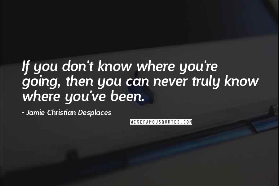 Jamie Christian Desplaces Quotes: If you don't know where you're going, then you can never truly know where you've been.