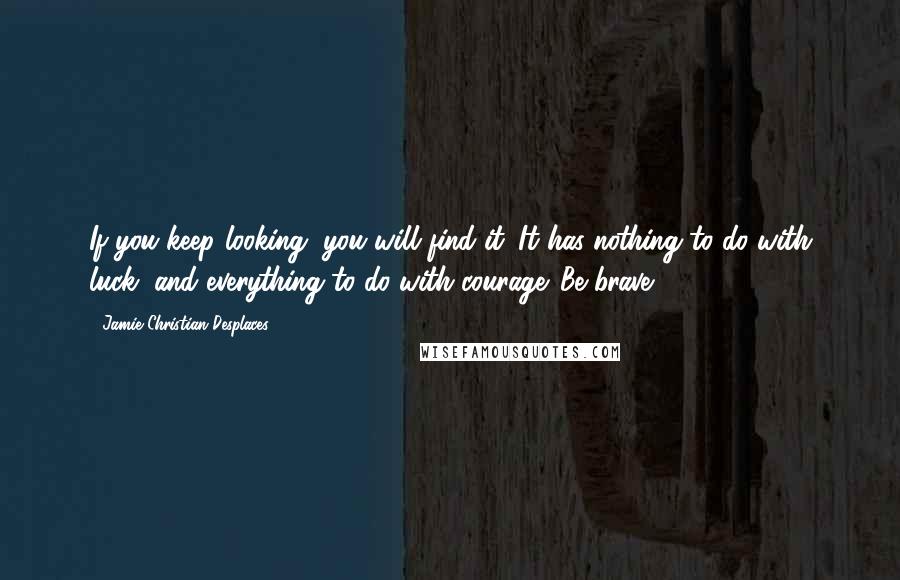 Jamie Christian Desplaces Quotes: If you keep looking, you will find it. It has nothing to do with luck, and everything to do with courage. Be brave.