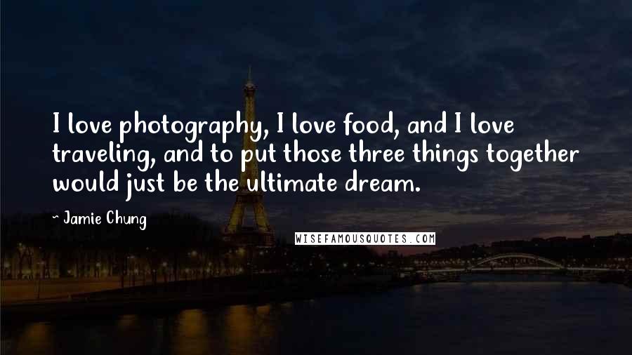 Jamie Chung Quotes: I love photography, I love food, and I love traveling, and to put those three things together would just be the ultimate dream.