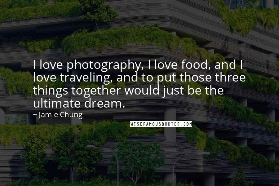 Jamie Chung Quotes: I love photography, I love food, and I love traveling, and to put those three things together would just be the ultimate dream.