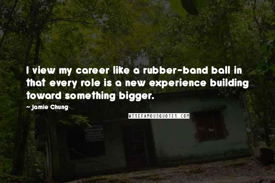 Jamie Chung Quotes: I view my career like a rubber-band ball in that every role is a new experience building toward something bigger.