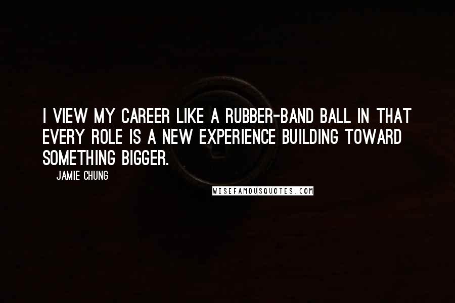 Jamie Chung Quotes: I view my career like a rubber-band ball in that every role is a new experience building toward something bigger.
