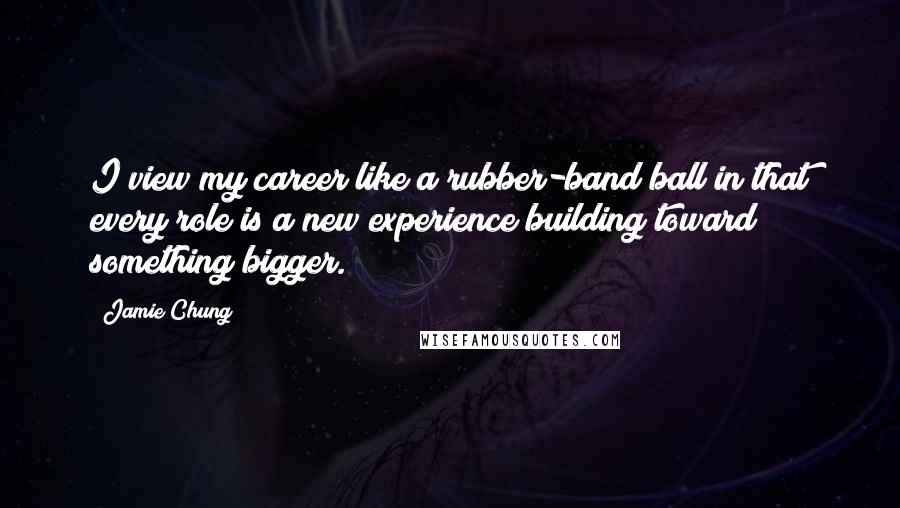 Jamie Chung Quotes: I view my career like a rubber-band ball in that every role is a new experience building toward something bigger.