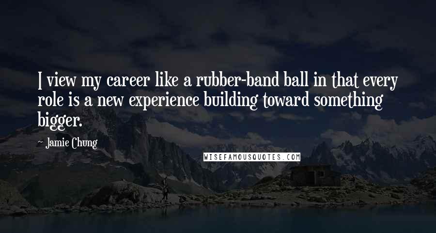 Jamie Chung Quotes: I view my career like a rubber-band ball in that every role is a new experience building toward something bigger.