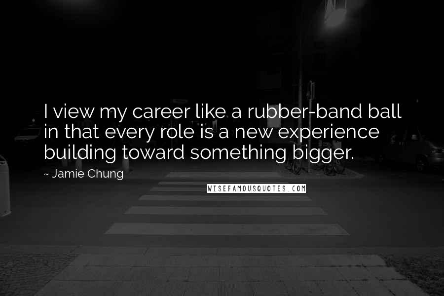 Jamie Chung Quotes: I view my career like a rubber-band ball in that every role is a new experience building toward something bigger.