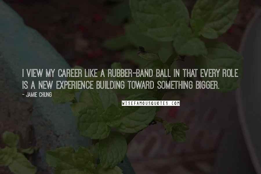 Jamie Chung Quotes: I view my career like a rubber-band ball in that every role is a new experience building toward something bigger.