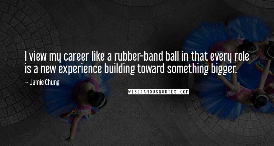 Jamie Chung Quotes: I view my career like a rubber-band ball in that every role is a new experience building toward something bigger.