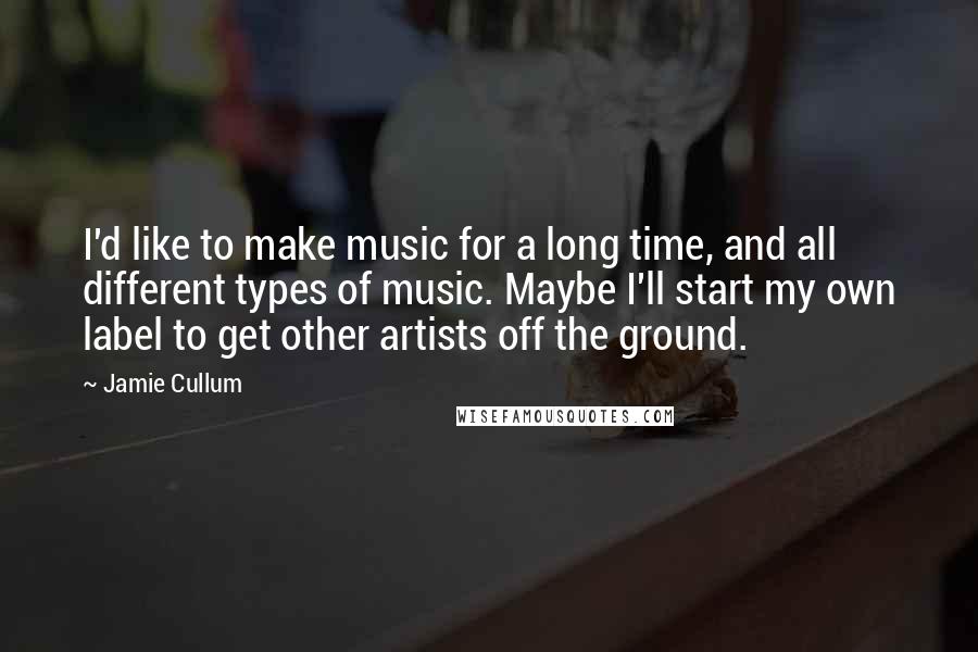 Jamie Cullum Quotes: I'd like to make music for a long time, and all different types of music. Maybe I'll start my own label to get other artists off the ground.