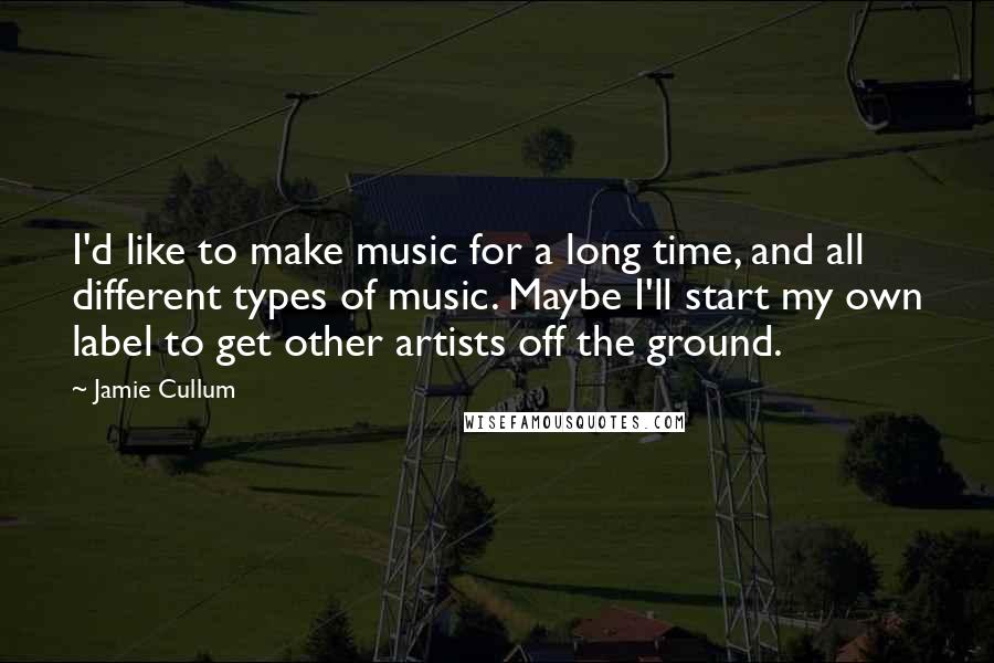 Jamie Cullum Quotes: I'd like to make music for a long time, and all different types of music. Maybe I'll start my own label to get other artists off the ground.