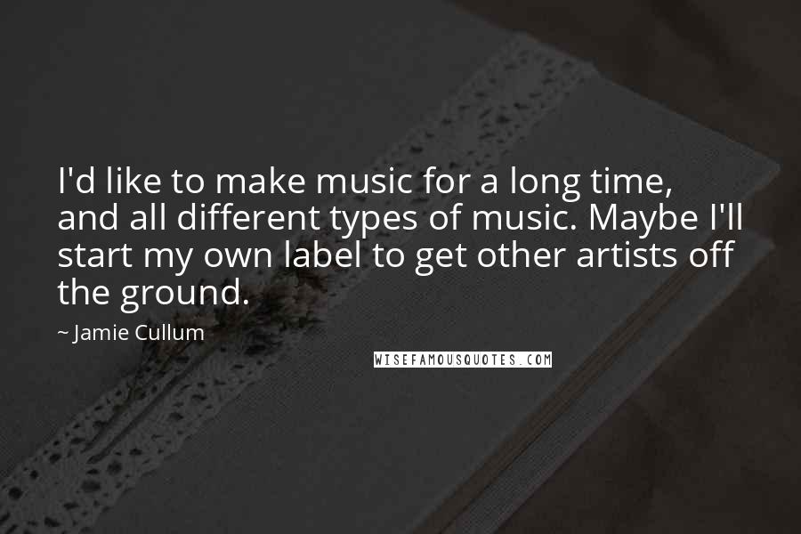 Jamie Cullum Quotes: I'd like to make music for a long time, and all different types of music. Maybe I'll start my own label to get other artists off the ground.