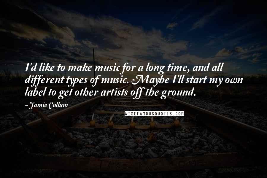 Jamie Cullum Quotes: I'd like to make music for a long time, and all different types of music. Maybe I'll start my own label to get other artists off the ground.
