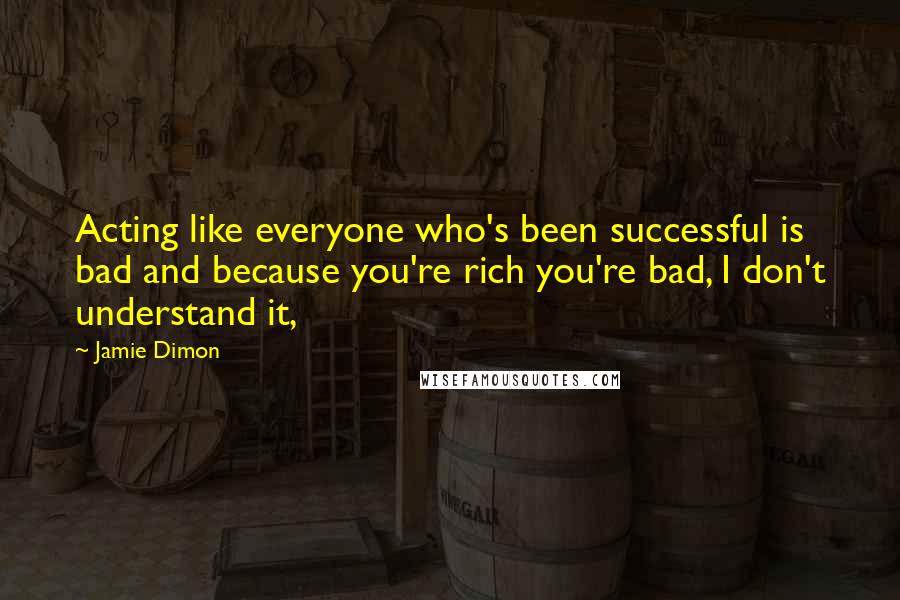 Jamie Dimon Quotes: Acting like everyone who's been successful is bad and because you're rich you're bad, I don't understand it,