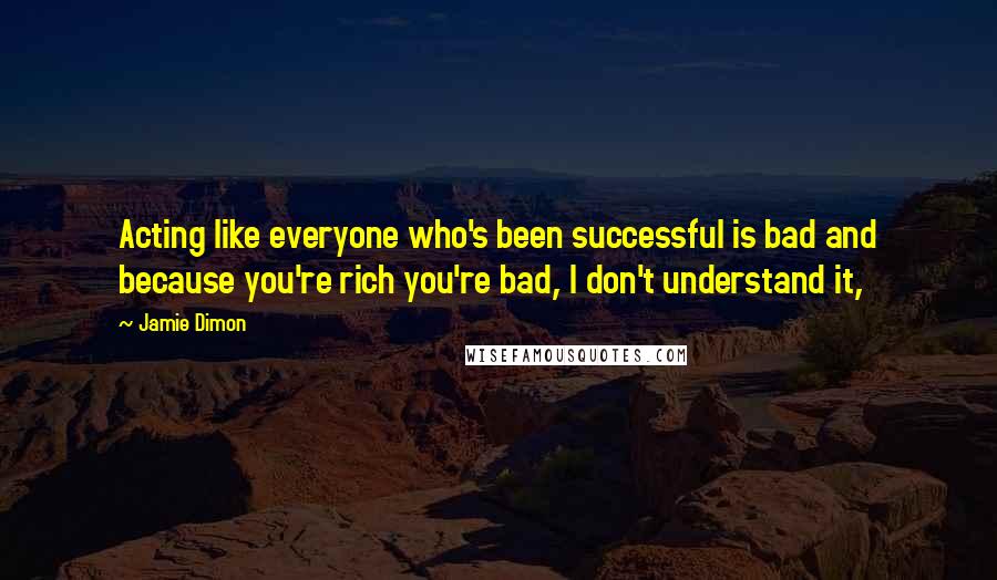 Jamie Dimon Quotes: Acting like everyone who's been successful is bad and because you're rich you're bad, I don't understand it,