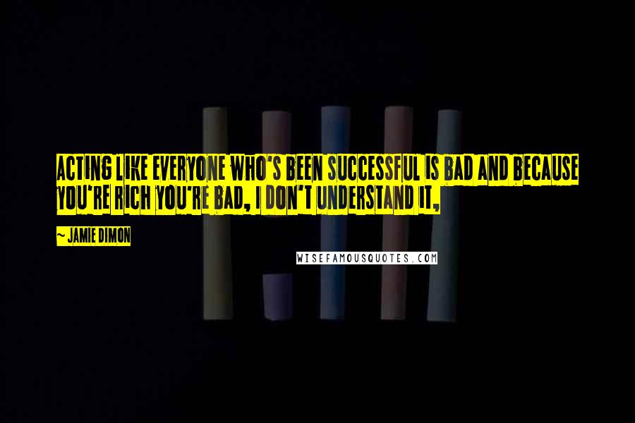 Jamie Dimon Quotes: Acting like everyone who's been successful is bad and because you're rich you're bad, I don't understand it,