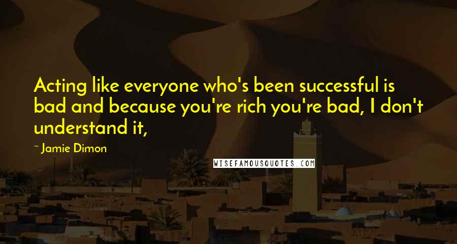 Jamie Dimon Quotes: Acting like everyone who's been successful is bad and because you're rich you're bad, I don't understand it,