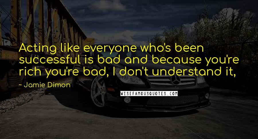 Jamie Dimon Quotes: Acting like everyone who's been successful is bad and because you're rich you're bad, I don't understand it,