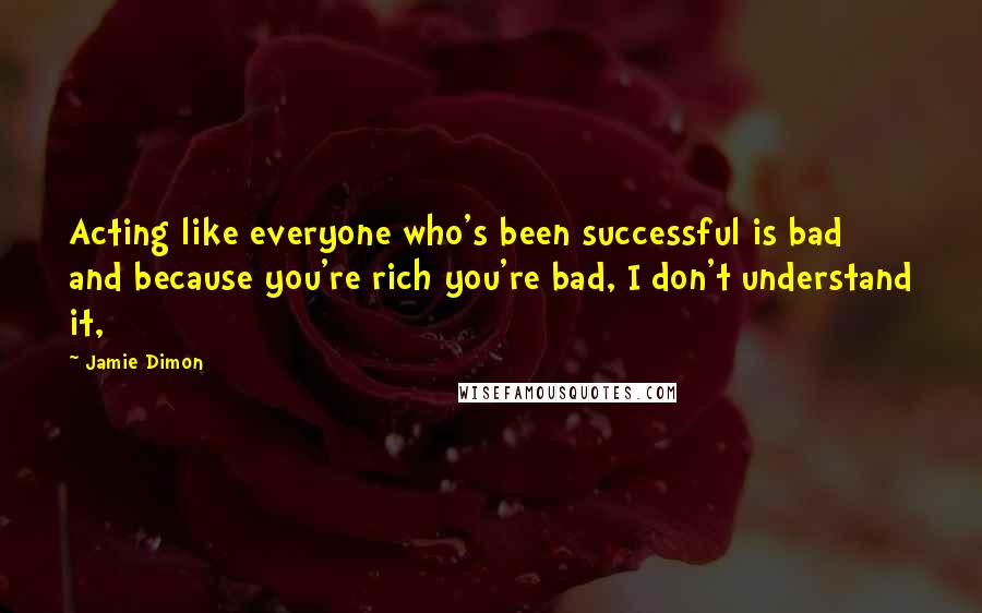 Jamie Dimon Quotes: Acting like everyone who's been successful is bad and because you're rich you're bad, I don't understand it,