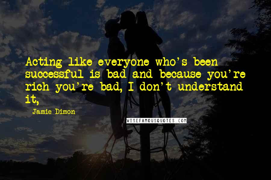 Jamie Dimon Quotes: Acting like everyone who's been successful is bad and because you're rich you're bad, I don't understand it,