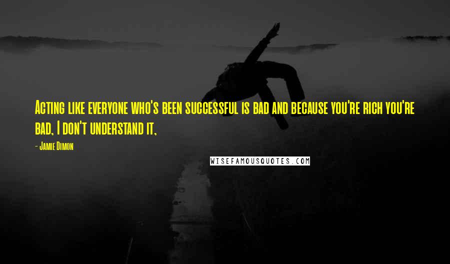 Jamie Dimon Quotes: Acting like everyone who's been successful is bad and because you're rich you're bad, I don't understand it,