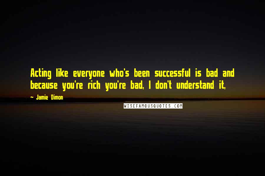 Jamie Dimon Quotes: Acting like everyone who's been successful is bad and because you're rich you're bad, I don't understand it,