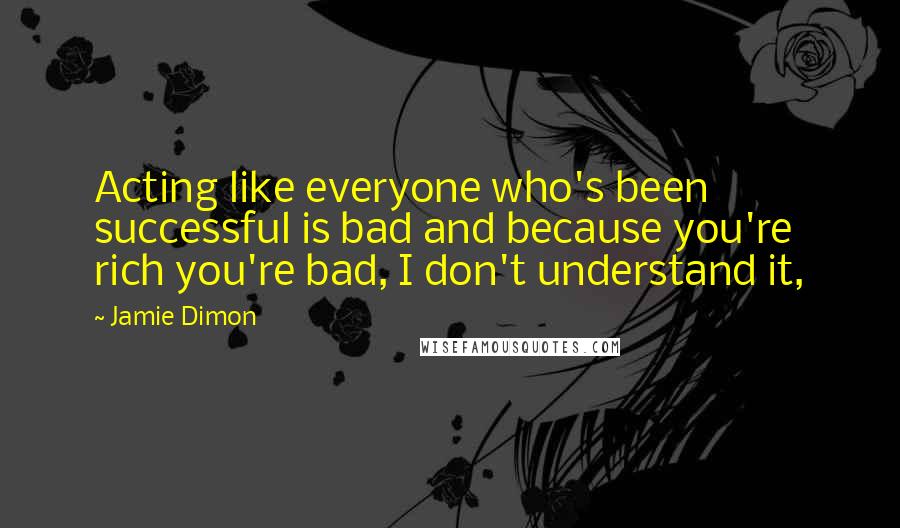 Jamie Dimon Quotes: Acting like everyone who's been successful is bad and because you're rich you're bad, I don't understand it,