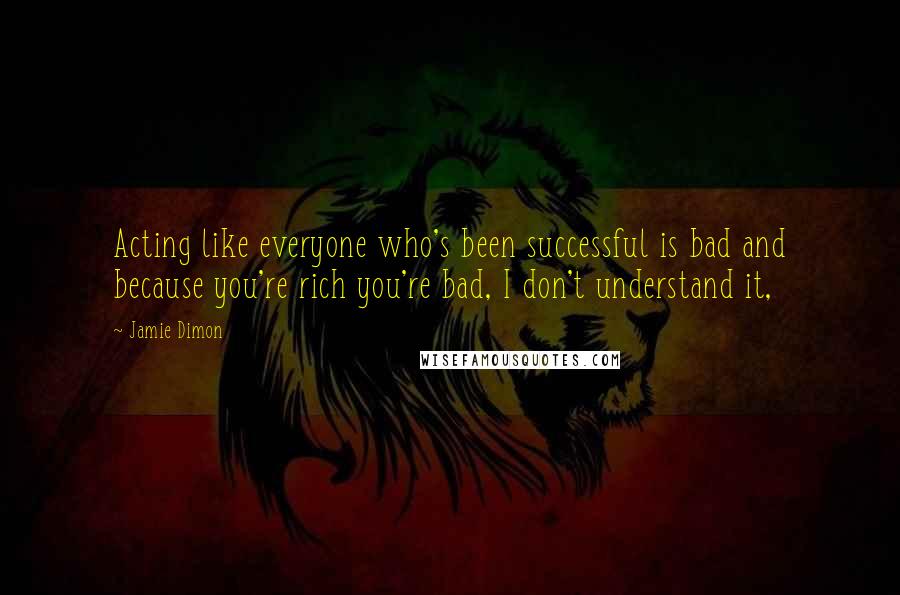 Jamie Dimon Quotes: Acting like everyone who's been successful is bad and because you're rich you're bad, I don't understand it,