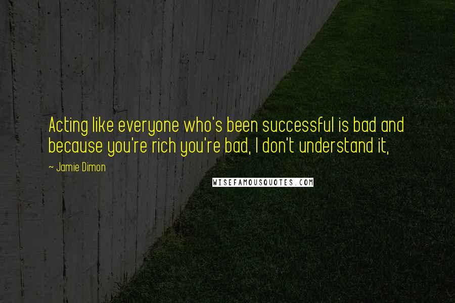 Jamie Dimon Quotes: Acting like everyone who's been successful is bad and because you're rich you're bad, I don't understand it,