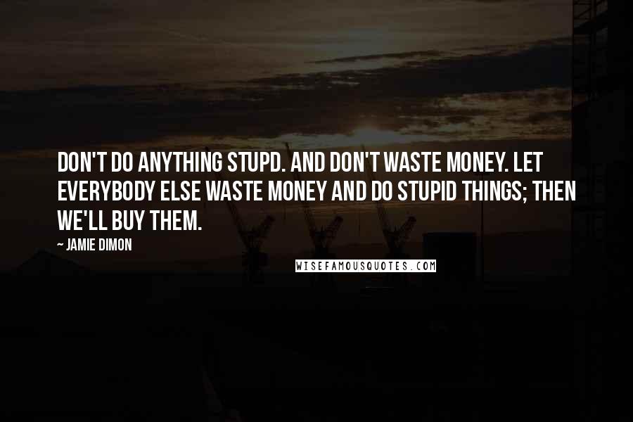 Jamie Dimon Quotes: Don't do anything stupd. And don't waste money. Let everybody else waste money and do stupid things; then we'll buy them.