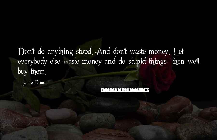 Jamie Dimon Quotes: Don't do anything stupd. And don't waste money. Let everybody else waste money and do stupid things; then we'll buy them.