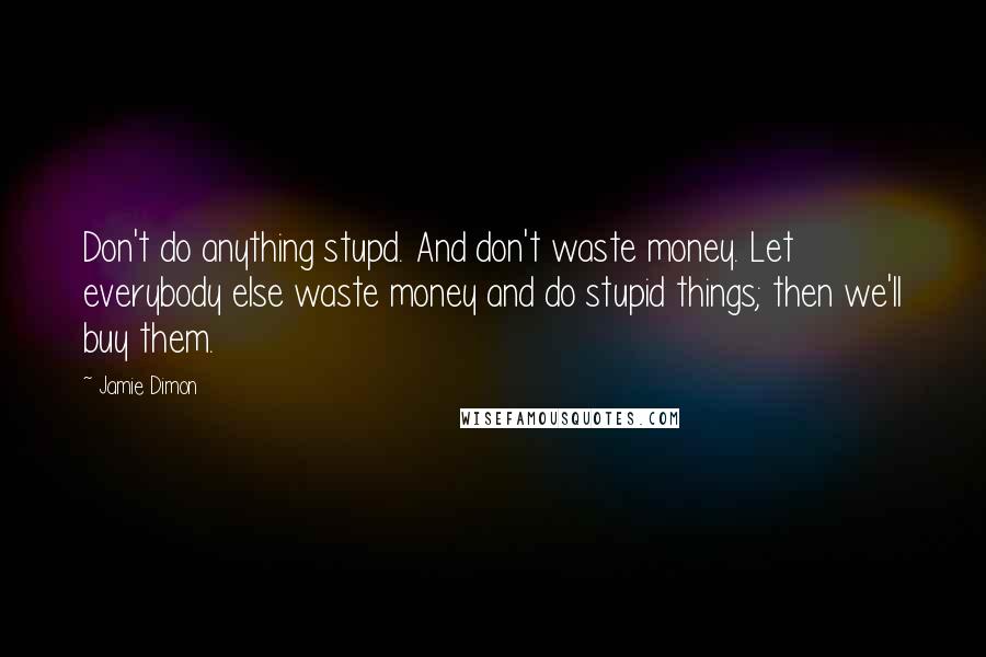 Jamie Dimon Quotes: Don't do anything stupd. And don't waste money. Let everybody else waste money and do stupid things; then we'll buy them.