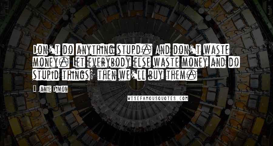 Jamie Dimon Quotes: Don't do anything stupd. And don't waste money. Let everybody else waste money and do stupid things; then we'll buy them.