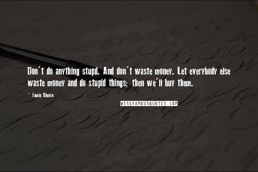 Jamie Dimon Quotes: Don't do anything stupd. And don't waste money. Let everybody else waste money and do stupid things; then we'll buy them.