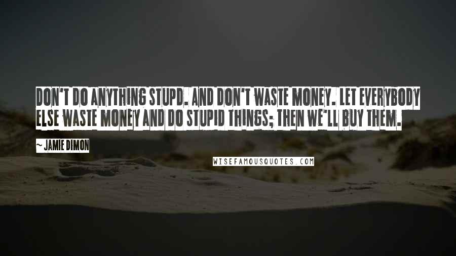 Jamie Dimon Quotes: Don't do anything stupd. And don't waste money. Let everybody else waste money and do stupid things; then we'll buy them.