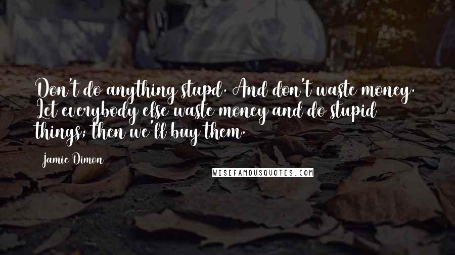 Jamie Dimon Quotes: Don't do anything stupd. And don't waste money. Let everybody else waste money and do stupid things; then we'll buy them.