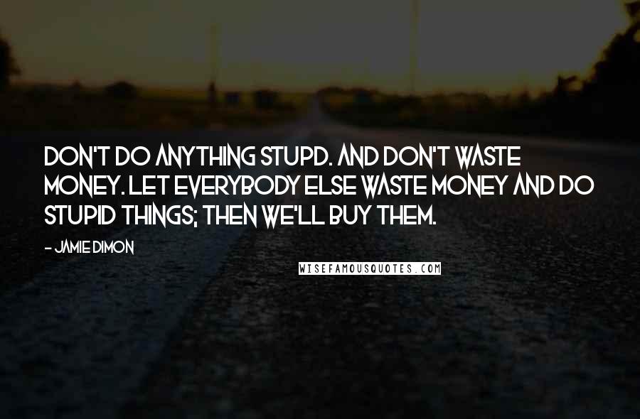 Jamie Dimon Quotes: Don't do anything stupd. And don't waste money. Let everybody else waste money and do stupid things; then we'll buy them.