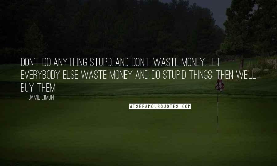 Jamie Dimon Quotes: Don't do anything stupd. And don't waste money. Let everybody else waste money and do stupid things; then we'll buy them.