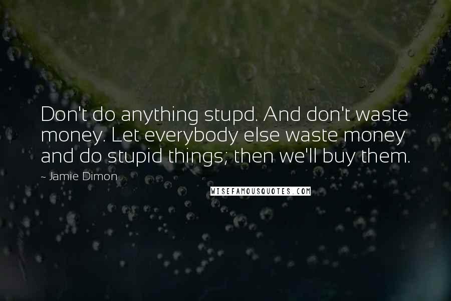 Jamie Dimon Quotes: Don't do anything stupd. And don't waste money. Let everybody else waste money and do stupid things; then we'll buy them.