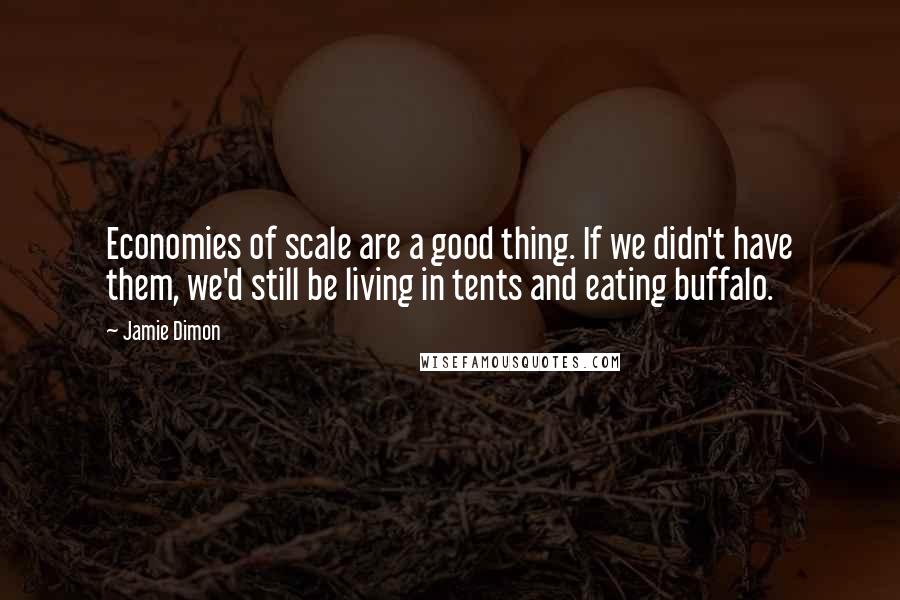 Jamie Dimon Quotes: Economies of scale are a good thing. If we didn't have them, we'd still be living in tents and eating buffalo.
