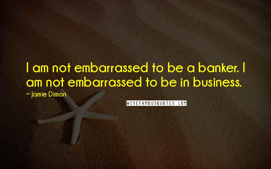 Jamie Dimon Quotes: I am not embarrassed to be a banker. I am not embarrassed to be in business.