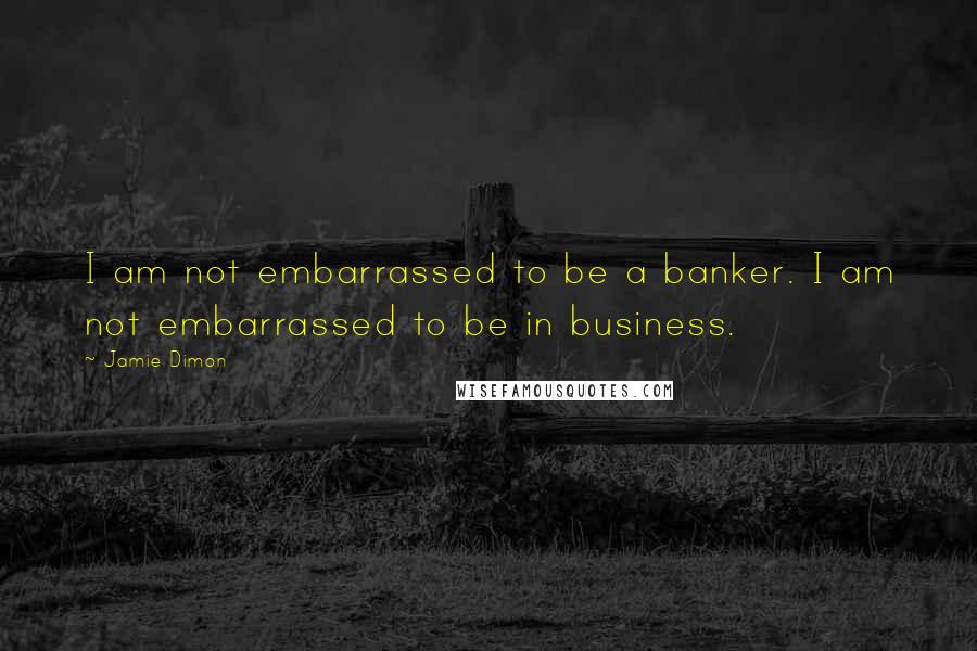 Jamie Dimon Quotes: I am not embarrassed to be a banker. I am not embarrassed to be in business.