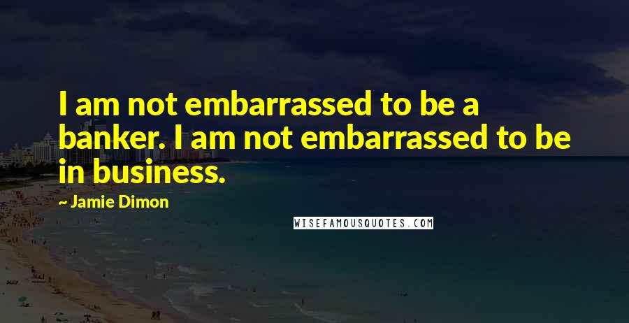 Jamie Dimon Quotes: I am not embarrassed to be a banker. I am not embarrassed to be in business.