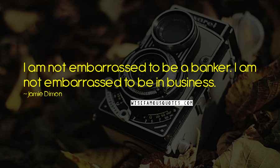 Jamie Dimon Quotes: I am not embarrassed to be a banker. I am not embarrassed to be in business.