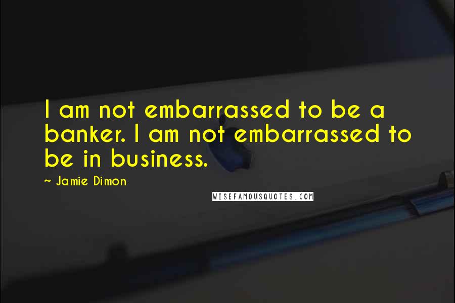 Jamie Dimon Quotes: I am not embarrassed to be a banker. I am not embarrassed to be in business.