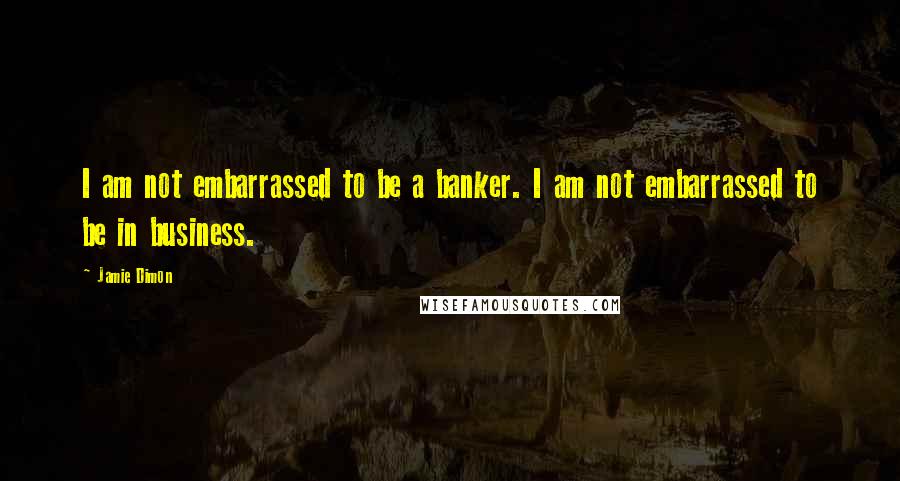 Jamie Dimon Quotes: I am not embarrassed to be a banker. I am not embarrassed to be in business.