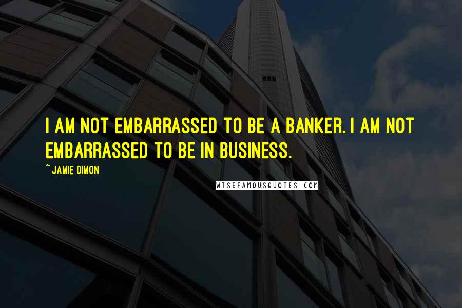 Jamie Dimon Quotes: I am not embarrassed to be a banker. I am not embarrassed to be in business.