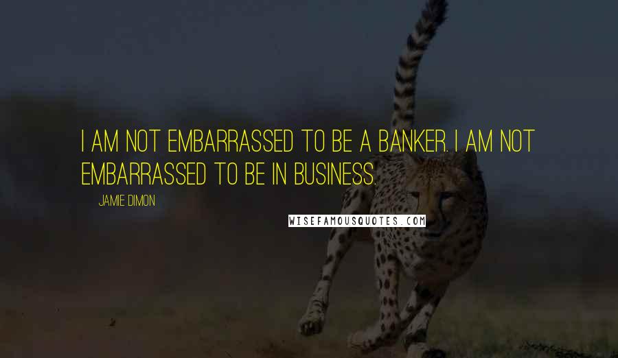 Jamie Dimon Quotes: I am not embarrassed to be a banker. I am not embarrassed to be in business.