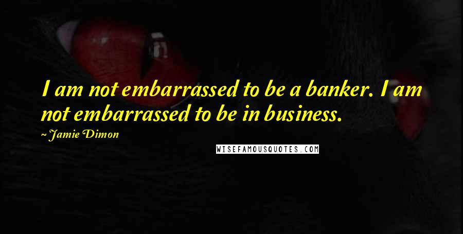 Jamie Dimon Quotes: I am not embarrassed to be a banker. I am not embarrassed to be in business.